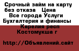 Срочный займ на карту без отказа › Цена ­ 500 - Все города Услуги » Бухгалтерия и финансы   . Карелия респ.,Костомукша г.